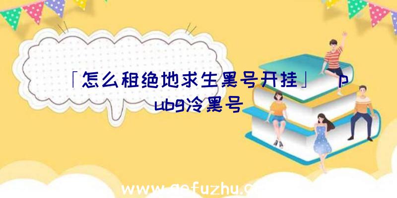 「怎么租绝地求生黑号开挂」|pubg冷黑号